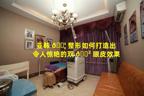 亚韩 🐦 整形如何打造出令人惊艳的双 🌲 眼皮效果